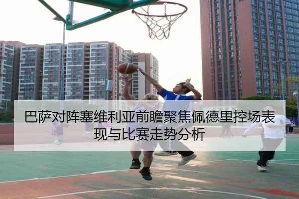 巴萨对阵塞维利亚前瞻聚焦佩德里控场表现与比赛走势分析