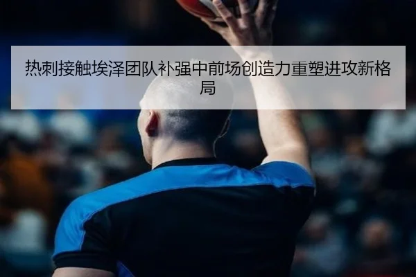 热刺接触埃泽团队补强中前场创造力重塑进攻新格局