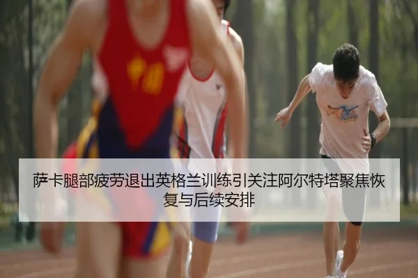 萨卡腿部疲劳退出英格兰训练引关注阿尔特塔聚焦恢复与后续安排
